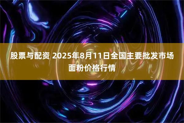股票与配资 2025年8月11日全国主要批发市场面粉价格行情
