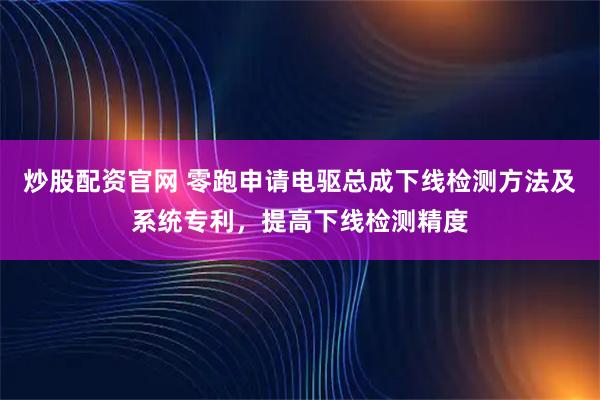 炒股配资官网 零跑申请电驱总成下线检测方法及系统专利，提高下线检测精度