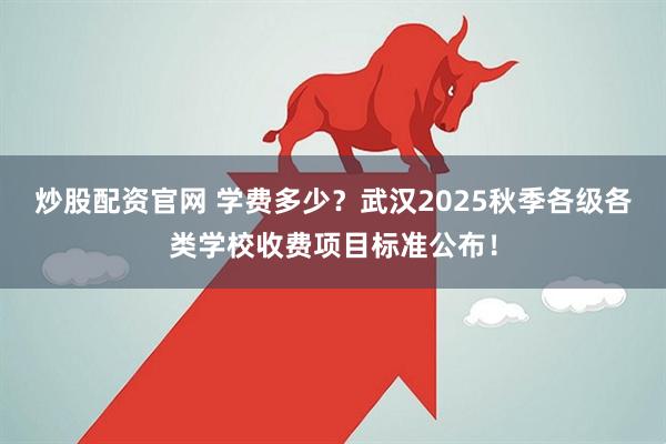 炒股配资官网 学费多少？武汉2025秋季各级各类学校收费项目标准公布！