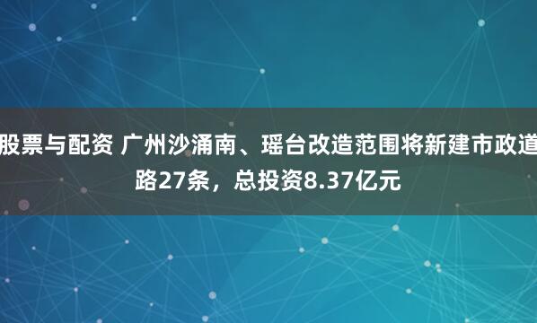 股票与配资 广州沙涌南、瑶台改造范围将新建市政道路27条，总投资8.37亿元