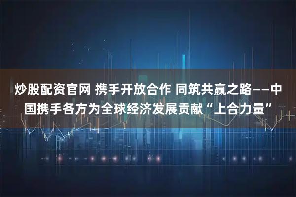 炒股配资官网 携手开放合作 同筑共赢之路——中国携手各方为全球经济发展贡献“上合力量”