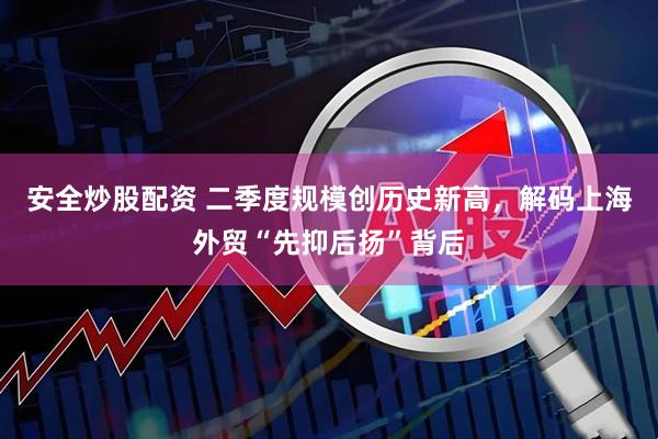 安全炒股配资 二季度规模创历史新高，解码上海外贸“先抑后扬”背后