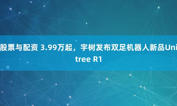 股票与配资 3.99万起，宇树发布双足机器人新品Unitree R1