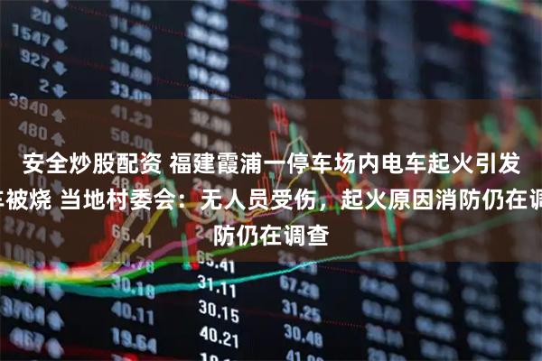 安全炒股配资 福建霞浦一停车场内电车起火引发8车被烧 当地村委会：无人员受伤，起火原因消防仍在调查