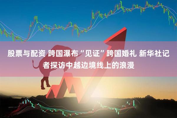 股票与配资 跨国瀑布“见证”跨国婚礼 新华社记者探访中越边境线上的浪漫