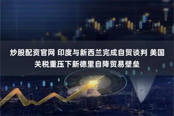 炒股配资官网 印度与新西兰完成自贸谈判 美国关税重压下新德里自降贸易壁垒