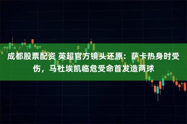 成都股票配资 英超官方镜头还原：萨卡热身时受伤，马杜埃凯临危受命首发造两球