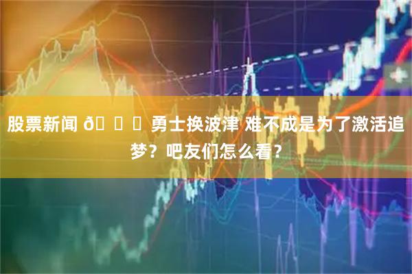 股票新闻 🙃勇士换波津 难不成是为了激活追梦？吧友们怎么看？