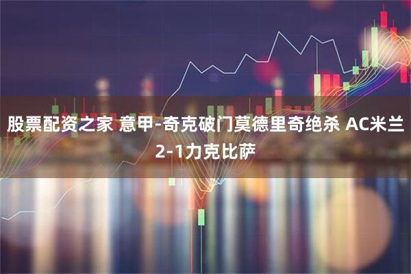 股票配资之家 意甲-奇克破门莫德里奇绝杀 AC米兰2-1力克比萨