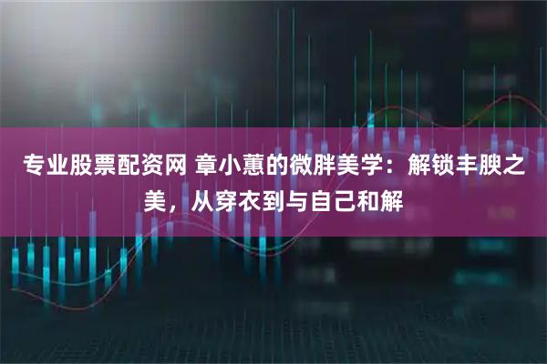 专业股票配资网 章小蕙的微胖美学：解锁丰腴之美，从穿衣到与自己和解