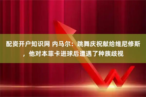 配资开户知识网 内马尔：跳舞庆祝献给维尼修斯，他对本菲卡进球后遭遇了种族歧视