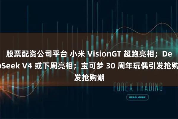 股票配资公司平台 小米 VisionGT 超跑亮相;DeepSeek V4 或下周亮相;宝可梦 30 周年玩偶引发抢购潮
