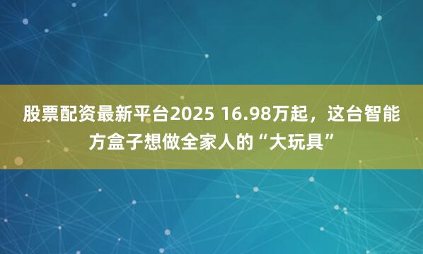 股票配资最新平台2025 16.98万起，这台智能方盒子想做全家人的“大玩具”