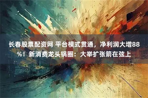 长春股票配资网 平台模式贯通，净利润大增88%！新消费龙头锅圈：大举扩张箭在弦上