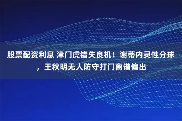 股票配资利息 津门虎错失良机！谢蒂内灵性分球，王秋明无人防守打门离谱偏出
