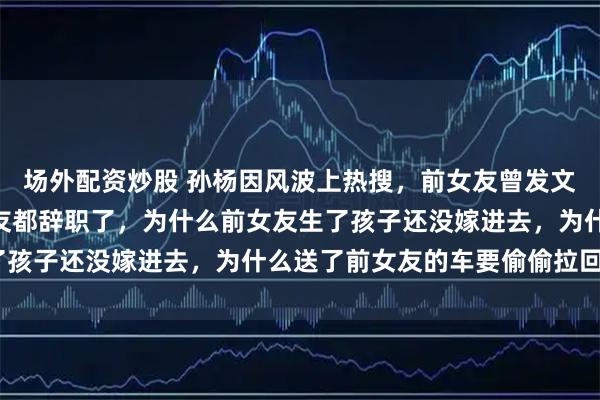 场外配资炒股 孙杨因风波上热搜，前女友曾发文：“为什么他每个女朋友都辞职了，为什么前女友生了孩子还没嫁进去，为什么送了前女友的车要偷偷拉回来”