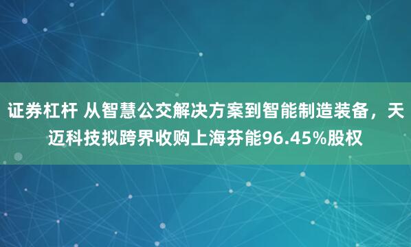 证券杠杆 从智慧公交解决方案到智能制造装备，天迈科技拟跨界收购上海芬能96.45%股权