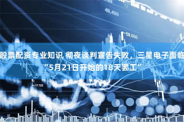 股票配资专业知识 彻夜谈判宣告失败，三星电子面临“5月21日开始的18天罢工”