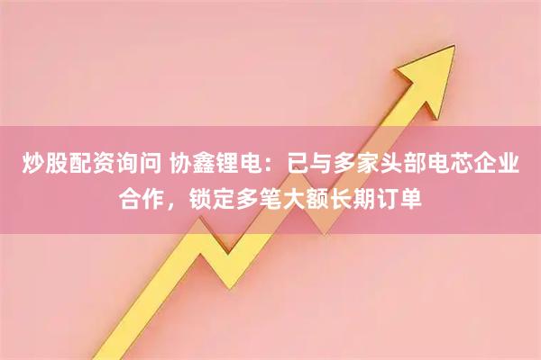炒股配资询问 协鑫锂电：已与多家头部电芯企业合作，锁定多笔大额长期订单